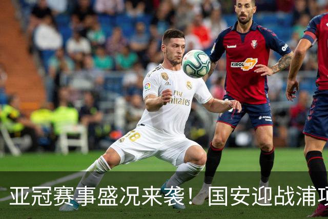 亚冠赛事盛况来袭！国安迎战浦项 铁路vs海港艰难出征